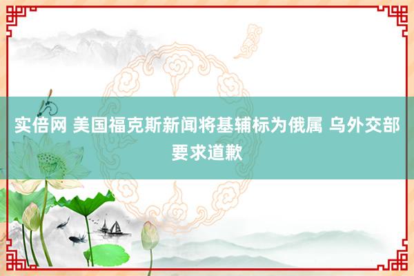 实倍网 美国福克斯新闻将基辅标为俄属 乌外交部要求道歉