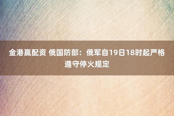 金港赢配资 俄国防部：俄军自19日18时起严格遵守停火规定