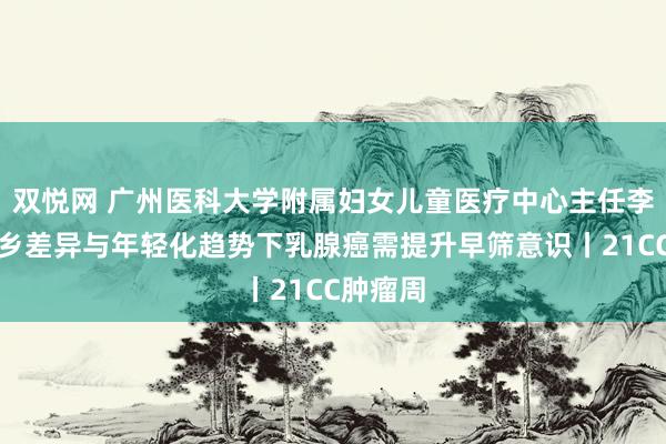 双悦网 广州医科大学附属妇女儿童医疗中心主任李杰：城乡差异与年轻化趋势下乳腺癌需提升早筛意识丨21CC肿瘤周