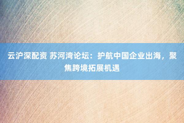 云沪深配资 苏河湾论坛：护航中国企业出海，聚焦跨境拓展机遇