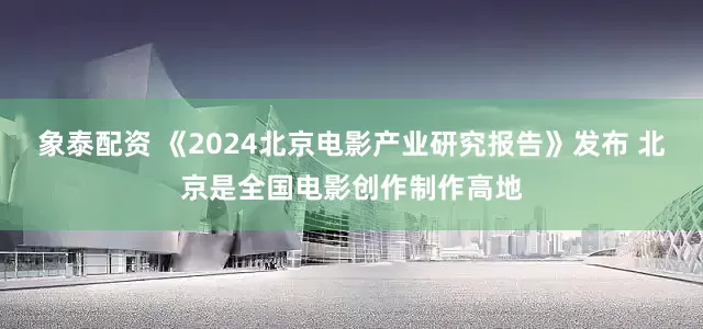 象泰配资 《2024北京电影产业研究报告》发布 北京是全国电影创作制作高地