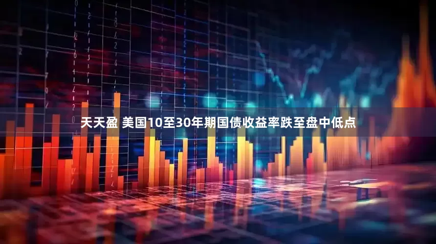 天天盈 美国10至30年期国债收益率跌至盘中低点