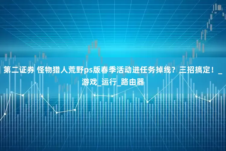 第二证券 怪物猎人荒野ps版春季活动进任务掉线？三招搞定！_游戏_运行_路由器