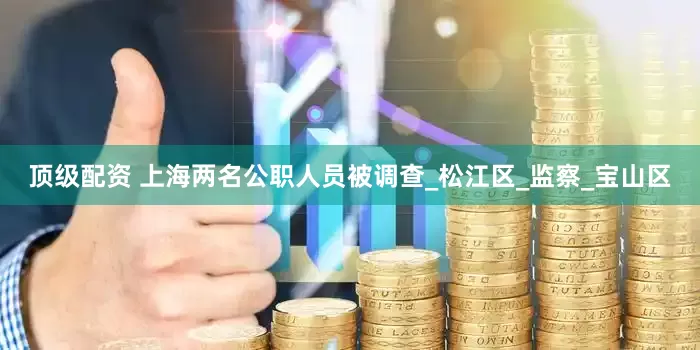 顶级配资 上海两名公职人员被调查_松江区_监察_宝山区