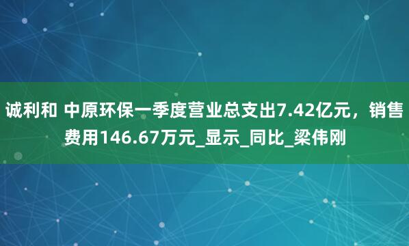 诚利和 中原环保一季度营业总支出7.42亿元，销售费用146.67万元_显示_同比_梁伟刚