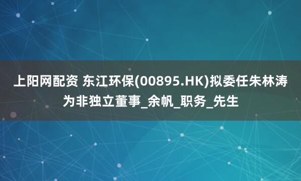 上阳网配资 东江环保(00895.HK)拟委任朱林涛为非独立董事_余帆_职务_先生