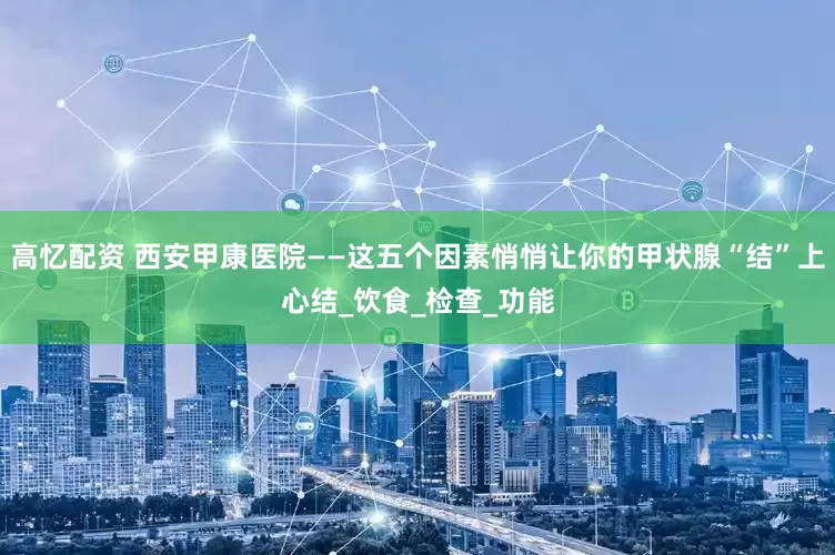 高忆配资 西安甲康医院——这五个因素悄悄让你的甲状腺“结”上心结_饮食_检查_功能
