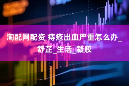 淘配网配资 痔疮出血严重怎么办_舒芷_生活_凝胶