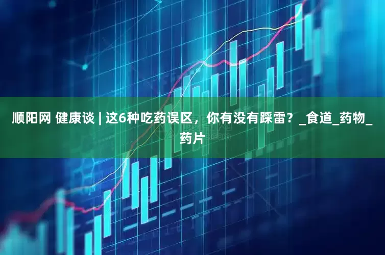顺阳网 健康谈 | 这6种吃药误区，你有没有踩雷？_食道_药物_药片