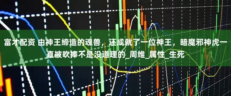 富才配资 由神王缔造的魂兽，还成就了一位神王，暗魔邪神虎一直被吹捧不是没道理的_周维_属性_生死