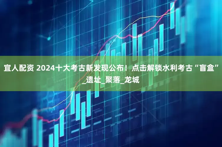 宜人配资 2024十大考古新发现公布！点击解锁水利考古“盲盒”_遗址_聚落_龙城