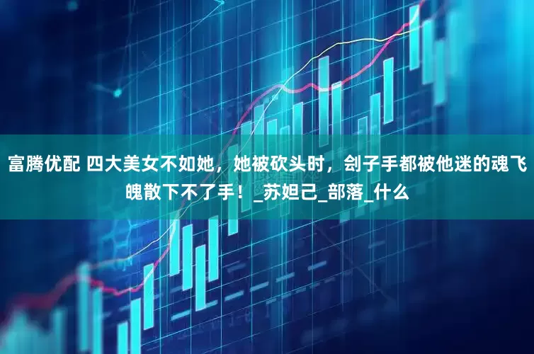 富腾优配 四大美女不如她，她被砍头时，刽子手都被他迷的魂飞魄散下不了手！_苏妲己_部落_什么