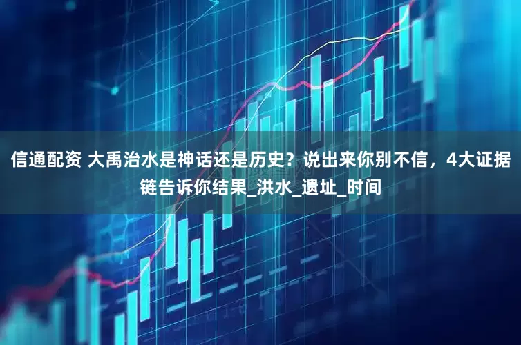 信通配资 大禹治水是神话还是历史？说出来你别不信，4大证据链告诉你结果_洪水_遗址_时间