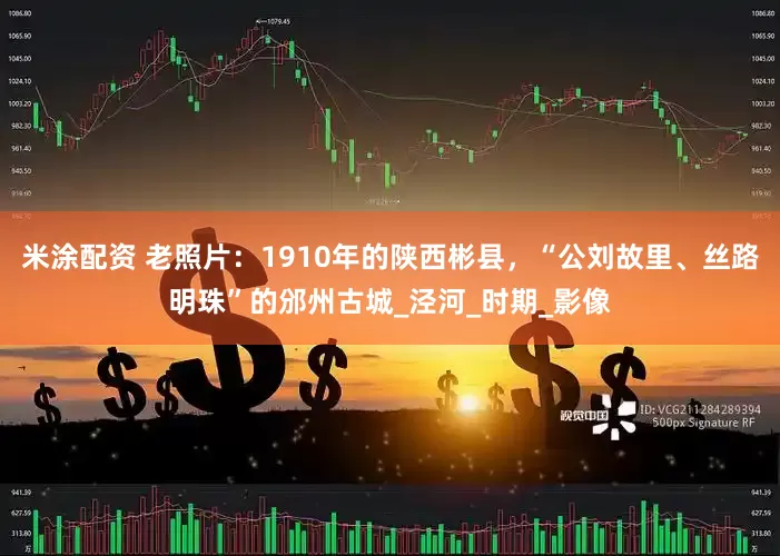 米涂配资 老照片：1910年的陕西彬县，“公刘故里、丝路明珠”的邠州古城_泾河_时期_影像