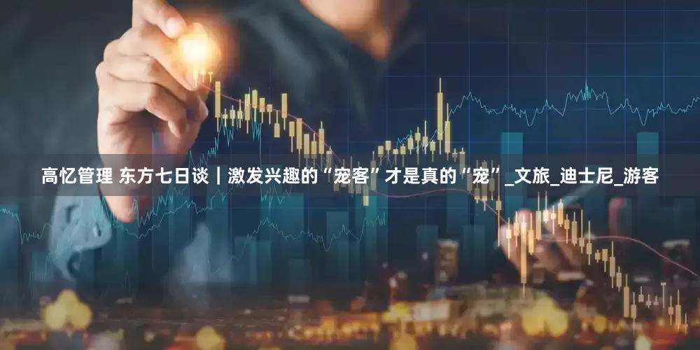 高忆管理 东方七日谈｜激发兴趣的“宠客”才是真的“宠”_文旅_迪士尼_游客