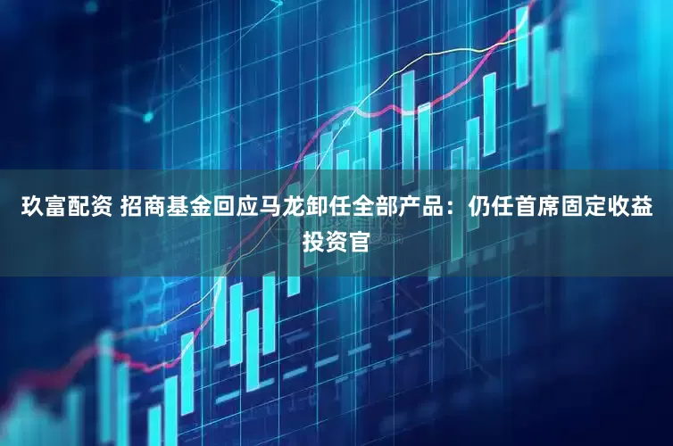 玖富配资 招商基金回应马龙卸任全部产品：仍任首席固定收益投资官