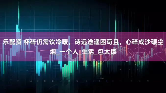 乐配资 杯碎仍需饮冷暖，诗远途遥困苟且，心碎成沙碾尘烟_一个人_生活_包太撑