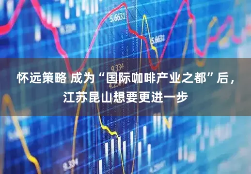 怀远策略 成为“国际咖啡产业之都”后，江苏昆山想要更进一步