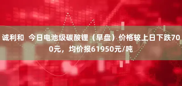 诚利和  今日电池级碳酸锂（早盘）价格较上日下跌700元，均价报61950元/吨