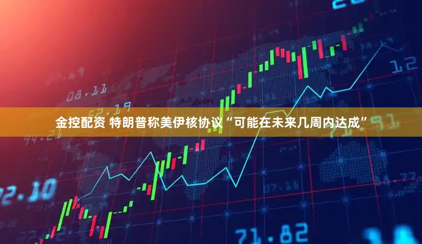 金控配资 特朗普称美伊核协议“可能在未来几周内达成”