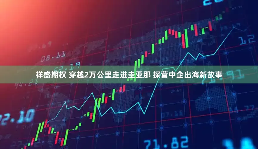 祥盛期权 穿越2万公里走进圭亚那 探营中企出海新故事