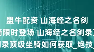 盟牛配资 山海经之名剑录顶级坐骑限时登场 山海经之名剑录顶级坐骑如何获取_绝技_被动_技能