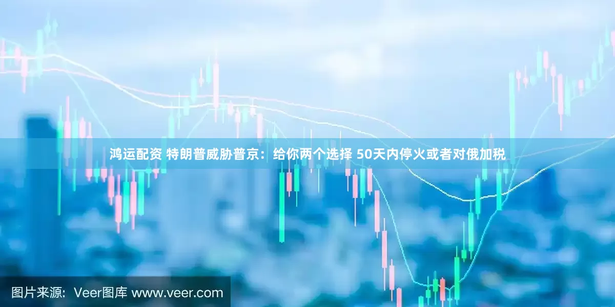 鸿运配资 特朗普威胁普京：给你两个选择 50天内停火或者对俄加税