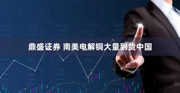 鼎盛证券 南美电解铜大量到货中国