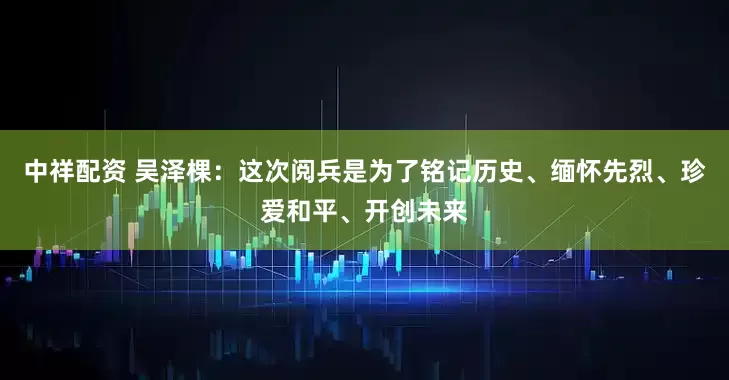 中祥配资 吴泽棵：这次阅兵是为了铭记历史、缅怀先烈、珍爱和平、开创未来