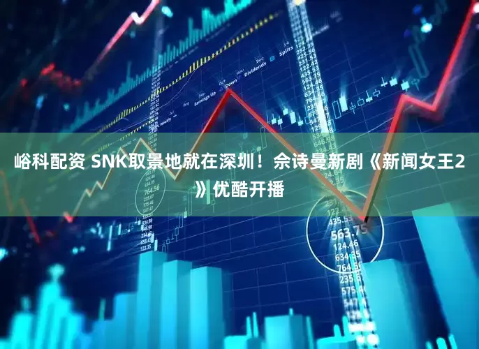 峪科配资 SNK取景地就在深圳！佘诗曼新剧《新闻女王2》优酷开播