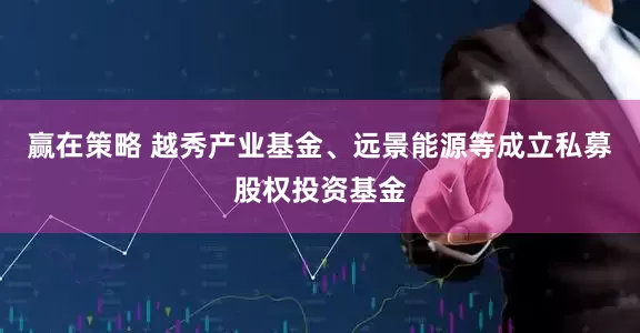 赢在策略 越秀产业基金、远景能源等成立私募股权投资基金