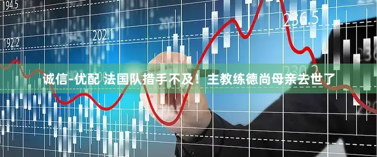 诚信-优配 法国队措手不及！主教练德尚母亲去世了