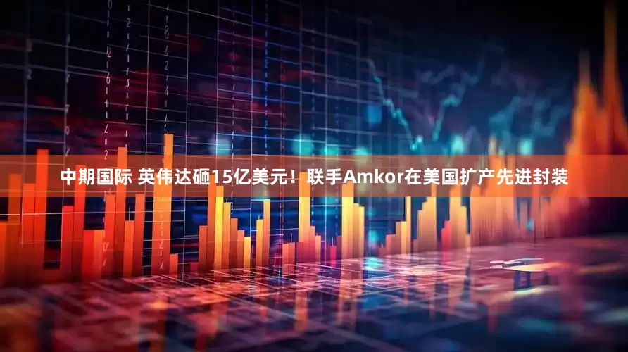 中期国际 英伟达砸15亿美元！联手Amkor在美国扩产先进封装