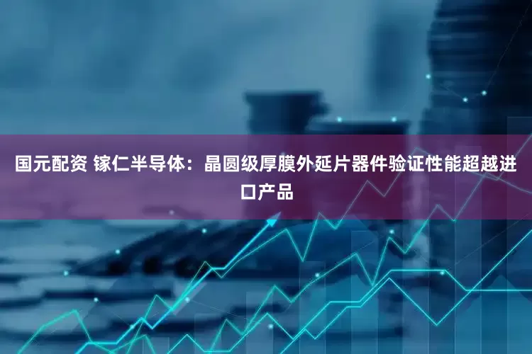 国元配资 镓仁半导体：晶圆级厚膜外延片器件验证性能超越进口产品
