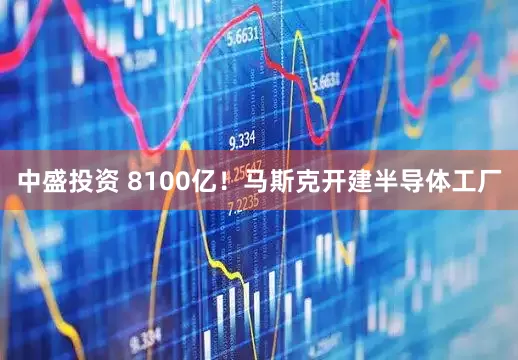 中盛投资 8100亿！马斯克开建半导体工厂